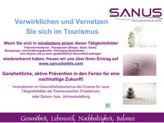 Wenn Sie sich in  mindestens einem  dieser Tätigkeitsfelder Präventivmediziner, Therapeuten (Körper, Seele, Geist),  Bewegungs- und Ernährungsberater, Anti-Aging Spezialisten….  kurz all jene, die zu einer ganzheitlichen Gesundheit beitragen  wiedererkannt haben, freuen wir uns über Ihren Eintrag auf   www.sanushotels.com Ganzheitliche, aktive Prävention in den Ferien für eine nachhaltige Zukunft! Innovationen im Gesundheitstourismus die Chance für neue Tätigkeitsfelder als Themenwochen (Freelancer)  oder Saison- bzw. Jahresanstellung Verwirklichen und Vernetzen  Sie sich im Tourismus 