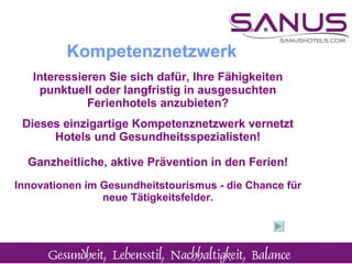 Interessieren Sie sich dafür, Ihre Fähigkeiten punktuell oder langfristig in ausgesuchten Ferienhotels anzubieten? Dieses einzigartige Kompetenznetzwerk vernetzt Hotels und Gesundheitsspezialisten! Ganzheitliche, aktive Prävention in den Ferien! ¨ Innovationen im Gesundheitstourismus - die Chance für neue Tätigkeitsfelder. Kompetenznetzwerk 