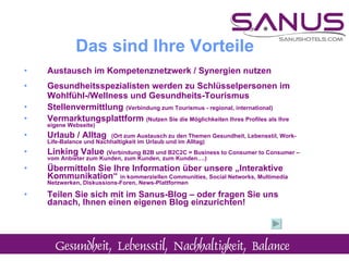 Austausch im Kompetenznetzwerk / Synergien nutzen Gesundheitsspezialisten werden zu Schlüsselpersonen im Wohlfühl-/Wellness und Gesundheits-Tourismus Stellenvermittlung  (Verbindung zum Tourismus - regional, international) Vermarktungsplattform  (Nutzen Sie die Möglichkeiten Ihres Profiles als Ihre eigene Webseite) Urlaub / Alltag  (Ort zum Austausch zu den Themen Gesundheit, Lebensstil, Work-Life-Balance und Nachhaltigkeit im Urlaub und im Alltag)  Linking Value  (Verbindung B2B und B2C2C = Business to Consumer to Consumer – vom Anbieter zum Kunden, zum Kunden, zum Kunden….) Übermitteln Sie Ihre Information über unsere „Interaktive Kommunikation“  in kommerziellen Communities, Social Networks, Multimedia Netzwerken, Diskussions-Foren, News-Plattformen  Teilen Sie sich mit im Sanus-Blog – oder fragen Sie uns danach, Ihnen einen eigenen Blog einzurichten! Das sind Ihre Vorteile 