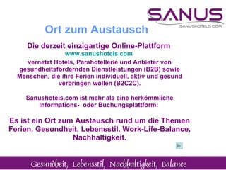 Die derzeit einzigartige Online-Plattform   www.sanushotels.com   vernetzt Hotels, Parahotellerie und Anbieter von gesundheitsfördernden Dienstleistungen (B2B) sowie Menschen, die ihre Ferien individuell, aktiv und gesund verbringen wollen (B2C2C). Sanushotels.com ist mehr als eine herkömmliche Informations-  oder Buchungsplattform:  Es ist ein Ort zum Austausch rund um die Themen Ferien, Gesundheit, Lebensstil, Work-Life-Balance, Nachhaltigkeit. Ort zum Austausch 