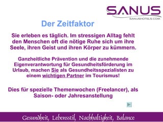 Sie erleben es täglich. Im stressigen Alltag fehlt den Menschen oft die nötige Ruhe sich um ihre Seele, ihren Geist und ihren Körper zu kümmern. Ganzheitliche Prävention und die zunehmende Eigenverantwortung für Gesundheitsförderung im Urlaub, machen  Sie  als Gesundheitsspezialisten zu einem  wichtigen Partner  im Tourismus ! Dies für spezielle Themenwochen (Freelancer), als Saison- oder Jahresanstellung Der Zeitfaktor 