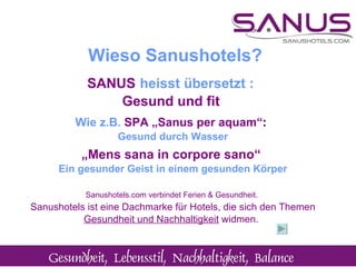 SANUS   heisst übersetzt : Gesund und fit  Wie z.B.  SPA   „Sanus per aquam“ :   Gesund durch Wasser „ Mens sana in corpore sano“  Ein gesunder Geist in einem gesunden Körper Sanushotels.com verbindet Ferien & Gesundheit.  Sanushotels ist eine Dachmarke für Hotels, die sich den Themen  Gesundheit und Nachhaltigkeit  widmen.   Wieso Sanushotels? 
