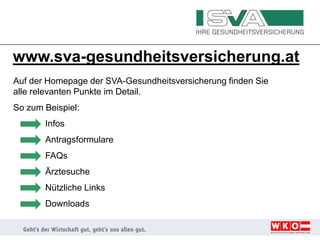 www.sva-gesundheitsversicherung.at
Auf der Homepage der SVA-Gesundheitsversicherung finden Sie
alle relevanten Punkte im Detail.
So zum Beispiel:
Infos
Antragsformulare
FAQs
Ärztesuche
Nützliche Links
Downloads
 