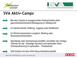 SVA Aktiv-Camps
Bei den Camps in ausgesuchten Partnerhotels steht
gesundheitsorientierte Bewegung im Mittelpunkt
Im Herbst Nordic Walking, Jogging oder Radfahren
Im Winter klassischer Langlauf, Skating oder
Schneeschuhwandern
Sportärzte oder Sportwissenschaftler vermitteln die richtige
Technik für die jeweilige Sportart und optimales Herz-
/Kreislauftraining im optimalen Pulsbereich
SVA fördert mit dem SVA-Gesundheitshundert€r
Bad Leonfelden
 