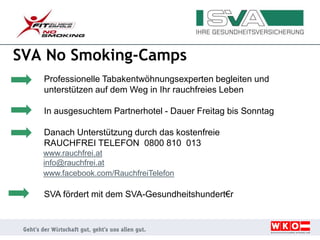 SVA No Smoking-Camps
Professionelle Tabakentwöhnungsexperten begleiten und
unterstützen auf dem Weg in Ihr rauchfreies Leben
In ausgesuchtem Partnerhotel - Dauer Freitag bis Sonntag
Danach Unterstützung durch das kostenfreie
RAUCHFREI TELEFON 0800 810 013
www.rauchfrei.at
info@rauchfrei.at
www.facebook.com/RauchfreiTelefon
SVA fördert mit dem SVA-Gesundheitshundert€r
 