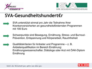 SVA-Gesundheitshundert€r
SVA unterstützt einmal pro Jahr die Teilnahme Ihrer
Krankenversicherten an gesundheitsfördernden Programmen
mit 100 Euro
Schwerpunkte sind Bewegung, Ernährung, Stress- und Burnout-
Prävention, Entspannung und Körperarbeit, Rauchfreiheit
Qualitätskriterien für Anbieter und Programme – z. B.
Anbieterqualifikation im Bereich Ernährung:
Ernährungswissenschafter, Diätologe oder Arzt mit ÖAK-Diplom
Ernährung
Ulrichsberg OÖ
 
