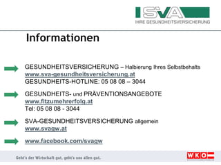 Informationen
GESUNDHEITSVERSICHERUNG – Halbierung Ihres Selbstbehalts
www.sva-gesundheitsversicherung.at
GESUNDHEITS-HOTLINE: 05 08 08 – 3044
GESUNDHEITS- und PRÄVENTIONSANGEBOTE
www.fitzumehrerfolg.at
Tel: 05 08 08 - 3044
SVA-GESUNDHEITSVERSICHERUNG allgemein
www.svagw.at
www.facebook.com/svagw
 