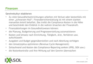 Finanzen
Gewinnkultur etablieren
• Zu viele Gesundheitseinrichtungen arbeiten mit Verlust oder bestenfalls mit
  einer „schwarzen Null“. Finanzberichterstattung ist mit einem starken
  manuellen Anteil behaftet. Das treibt die Compliance-Kosten in die Höhe
  und beschränkt den Einblick in die wahren Ursachen der Finanzkraft.
• Finanzabteilungen im Gesundheitswesen können:
• die Planung, Budgetierung und Prognoseerstellung automatisieren
• Kosten und Umsatz nach Einrichtung, Tätigkeit, Arzt, Verfahren usw.
  aufschlüsseln
• Ausgaben und Budget gegenüberstellen und nach Abteilung verfolgen
• den Umsatzzyklus optimieren (Revenue Cycle Management)
• Zeitaufwand und Kosten des Compliance-Reporting senken (IFRS, SOX usw.)
• die Kostenkontrolle und ihre Wirkung auf den Gewinn überwachen


                                                                                9
                                                                   www.exasol.com
 