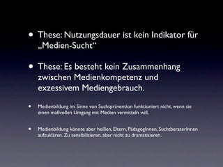 • These: Nutzungsdauer ist kein Indikator für
    „Medien-Sucht“

• These: Es besteht kein Zusammenhang
    zwischen Medienkompetenz und
    exzessivem Mediengebrauch.

•   Medienbildung im Sinne von Suchtprävention funktioniert nicht, wenn sie
    einen maßvollen Umgang mit Medien vermitteln will.


•   Medienbildung könnte aber heißen, Eltern, PädagogInnen, SuchtberaterInnen
    aufzuklären. Zu sensibilisieren, aber nicht zu dramatisieren.
 