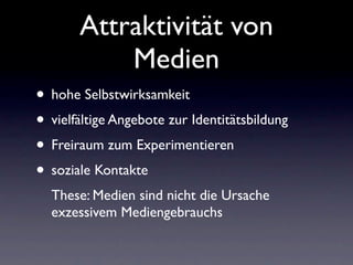 Attraktivität von
           Medien
• hohe Selbstwirksamkeit
• vielfältige Angebote zur Identitätsbildung
• Freiraum zum Experimentieren
• soziale Kontakte
  These: Medien sind nicht die Ursache
  exzessivem Mediengebrauchs
 