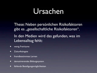 Ursachen
    These: Neben persönlichen Risikofaktoren
    gibt es „gesellschaftliche Risikofaktoren“.
    In den Medien wird das gefunden, was im
    Lebensalltag fehlt:
•   wenig Freiräume

•   Zukunftsängste

•   fremdbestimmtes Lernen

•   demotivierendes Bildungssystem

•   fehlende Beteiligungsmöglichkeiten
 