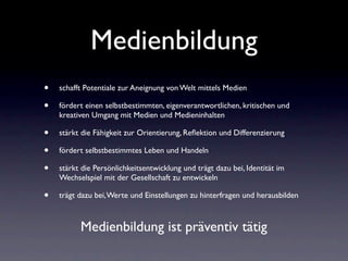 Medienbildung
•   schafft Potentiale zur Aneignung von Welt mittels Medien

•   fördert einen selbstbestimmten, eigenverantwortlichen, kritischen und
    kreativen Umgang mit Medien und Medieninhalten

•   stärkt die Fähigkeit zur Orientierung, Reﬂektion und Differenzierung

•   fördert selbstbestimmtes Leben und Handeln

•   stärkt die Persönlichkeitsentwicklung und trägt dazu bei, Identität im
    Wechselspiel mit der Gesellschaft zu entwickeln

•   trägt dazu bei, Werte und Einstellungen zu hinterfragen und herausbilden



          Medienbildung ist präventiv tätig
 