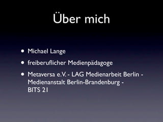 Über mich

• Michael Lange
• freiberuﬂicher Medienpädagoge
• Metaversa e.V. - LAG Medienarbeit Berlin -
  Medienanstalt Berlin-Brandenburg -
  BITS 21
 