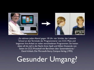 „So nahmen jeden Abend gegen 18 Uhr vier Schüler der Lakeside
   School an den Terminals der Programmierer von CCC Platz und
begannen ihre Arbeit an vielen verschiedenen Programmen. Sie hatten
 dabei oft bis tief in die Nacht ihren Spaß und füllten Dutzende von
    Seiten im CCC-Protokoll mit Berichten über Systemabstürze.“
       David Ichbiah, Die Microsoft-Story, Campus-Verlag (1993)



Gesunder Umgang?
 