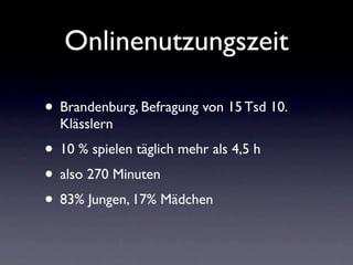 Onlinenutzungszeit

• Brandenburg, Befragung von 15 Tsd 10.
  Klässlern
• 10 % spielen täglich mehr als 4,5 h
• also 270 Minuten
• 83% Jungen, 17% Mädchen
 