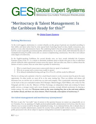 “Meritocracy & Talent Management: Is
the Caribbean Ready for this?”
                                       By Global Expert Systems


Defining Meritocracy

As the word suggests, meritocracy is a system whereby an elite group of persons are rewarded according to
their ability and talent rather than by some special kind of privilege based on class, family connections, race
gender or some other discriminatory factor. The underlying belief is that this group will better manage and/or
lead the system (especially government/public administration). In an earlier article, GES defended the idea of
standardized testing for public sector jobs as a means to implementing a meritocracy. Now this is not without
some degree of controversy.

In the English-speaking Caribbean, for several decades now, we have stoutly defended the Common
Entrance Exam or the 11+ as a means to determine academic merit to decide who goes to the so-called best
schools within the elitist educational systems across the region. And year after year, there is a debate about the
fairness of such a system. Here are some ideas to ponder on meritocracy:

    1. Why is a merit-based system more controversial when we speak of academics?
    2. Why do we accept such a system more readily in sports?
    3. If we delayed standardized testing until age 16 or 18 or 21, will the results be different?

The key to solving such a polemic is that for a merit-based system to work, everyone must be given the same
opportunity. In other words, we must all be at the same starting line. Then our abilities and talents will
determine how we end the race or which race we enter and complete. This is particularly interesting especially
on the heels of the just concluded London 2012 Olympics. British blogger, Neil O’Brien, who writes for The
Telegraph and who is also the Director of Policy Exchange, an independent think tank working for better
public services, a stronger society and a more dynamic economy, strongly defends meritocracy by drawing a
similar analogy. He states that “Everyone starts on the same starting line, but at the end some athletes
are further ahead, and there are clear winners. That's basically a description of meritocracy.”i


Are talent management and meritocracy synonymous?

We have to give the “not really” type of answer to this question because we cannot say categorically yes or
no. Certainly, if we are speaking of a highly professionalised public administration/civil service, then the most
effective way to recruit would be through standardised testing. As we intimated before, this is already done in
several areas of public administration, namely the security forces, public health workers (nurses, doctors) and
public prosecutors who all are subject to rigorous testing before recruited or appointed to service.


1|P ag e
 