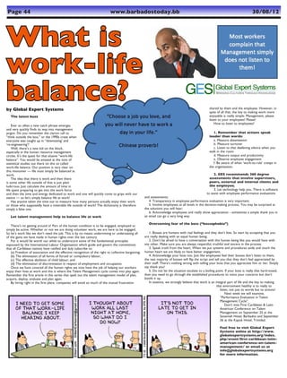 Page 44	                                                                    www.barbadostoday.bb	                                                                                   30/08/12




What is
work-life
balance?
by Global Expert Systems                                                                                                                            shared by them and the employee. However, in
                                                                                                                                                    spite of all that, the key to making work more
   The latest buzz                                                                                                                                  enjoyable is really simple. Management, please
                                                                                                                                                    listen to your employees! Please!
                                                                                                                                                        How to listen to employees?
    Ever so often a new catch phrase emerges
and very quickly finds its way into management
jargon. Do you remember the clarion call to                                                                                                            1. Remember that actions speak
“think outside the box,” or the 1990s craze when                                                                                                    louder than words:
everyone was caught up in “downsizing’ and                                                                                                             a. Measure absenteeism
‘re-engineering’?                                                                                                                                      b. Measure turnover
    Well, there’s a new kid on the block,                                                                                                              c. Listen to that deafening silence when you
especially in the human resource management                                                                                                         walk in the room
circles. It’s the quest for that elusive “work-life                                                                                                    d. Measure output and productivity
balance”. You would be amazed at the tons of                                                                                                           e. Observe employee engagement
statistical studies out there on this so called                                                                                                        f. Be aware of when ‘work-to-rule’ creeps in
work-life balance. Our position is very clear on                                                                                                    the organisation;
this misnomer — life must simply be balanced at
work.                                                                                                                                                   2. GES recommends 360 degree
    The idea that there is work and then there                                                                                                       assessments that involve supervisors,
is some other life outside of that is just plain                                                                                                     peers, external and internal clients and
ludicrous. Just calculate the amount of time in                                                                                                      the employee;
life spent preparing to get into the work force                                                                                                         3. Let technology help you. There is software
and then the time and energy dedicated to work and one will quickly come to grips with our                                                         to assist with employee performance evaluations
stance — so let’s simply balance life at work!                                                       and assessments;
    Has anyone taken the time out to measure how many persons actually enjoy their work                 4. Transparency in employee performance evaluation is very important;
or those who supposedly have a miserable life outside of work? The dichotomy is therefore               5. Involve employees at all levels in the decision-making process. You may be surprised at
simply a false one.                                                                                  the solutions you will hear;
                                                                                                        6. Acknowledge employees and really show appreciation - sometimes a simple thank you in
   Let talent management help to balance life at work                                                an email can go a very long way.

                                                                                                        Overcoming fear of the boss (“bossophobia”)
   There’s no getting around it! Part of the human condition is to be engaged, employed or
simply be active. Whether or not we are doing volunteer work, we are here to be engaged.
So let’s work like we don’t need the job. This is by no means undermining or understating all           1. Bosses are humans with real feelings and they don’t bite. So start by accepting that you
of the gains we have made in human rights over the last century.                                     are really dealing with an equal human being.
   For it would be worth our while to underscore some of the fundamental principles                     2. Don’t be afraid to have a conversation with this human being like you would have with
espoused by the International Labour Organisation which guide and govern the conventions             any other. Make sure you are always respectful, truthful and sincere in the process.
that all Caribbean nations have ratified and duly subscribe to:                                         3. Speak truth from the heart. When we put systems and procedures aside and touch the
   (a) Freedom of association and the effective recognition of the right to collective bargaining;   human heart we are likely to have better engagement.
   (b) The elimination of all forms of forced or compulsory labour;                                     4. Acknowledge your boss too. Just like employees feel their bosses don’t listen to them,
   (c) The effective abolition of child labour; and                                                  the vast majority of bosses will flip the script and tell you that they don’t feel appreciated by
   (d) The elimination of discrimination in respect of employment and occupation.                    their staff. There’s nothing wrong with telling your boss that you appreciate him or her. Simply
   Once we have covered all the human rights we now have the job of helping our workers              say thank you!
enjoy their lives at work and this is where the Talent Management cycle comes into play again.          5. Do not let the situation escalate to a boiling point. If your boss is really that hard-nosed,
Remember the first article in this series that spelt out the talent management model of plan,        then you need to go through the established procedures to voice your concerns but don’t
acquire, deploy, evaluate and plan again.                                                            bottle it up.
   By hiring right in the first place, companies will avoid so much of the mutual frustration           In essence, we strongly believe that work is an integral part of life and the key to making
                                                                                                                                                           that environment healthy is to really to
                                                                                                                                                               listen, not just to words but to actions!
                                                                                                                                                                   Next week we will examine,
                                                                                                                                                               “Performance Evaluation in Talent
                                                                                                                                                               Management Cycle”.
                                                                                                                                                                   Don’t miss First Caribbean & Latin
                                                                                                                                                               American Conference on Talent
                                                                                                                                                               Management on September 25 at the
                                                                                                                                                               Savannah Hotel, Barbados and September
                                                                                                                                                               26 at the Kapok Hotel, Trinidad.

                                                                                                                                                            Feel free to visit Global Expert
                                                                                                                                                            Systems online at http://www.
                                                                                                                                                            globalexpertsystems.org/index.
                                                                                                                                                            php/event/first-caribbean-latin-
                                                                                                                                                            american-conference-on-talent-
                                                                                                                                                            management/ or email us at
                                                                                                                                                            info@globalexpertsystems.org
                                                                                                                                                            for more information.
 