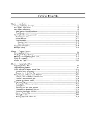 Table of Contents

Chapter 1 - Introduction
    Starting GeoGraphix Discovery........................................................................................................... 1-2
    GeoGraphix Applications .................................................................................................................... 1-5
    GeoGraphix Installation....................................................................................................................... 1-9
       Stand-alone vs. Network Installations ..............................................................................................................1-9
       Project Homes ............................................................................................................................................... 1-10
    GeoGraphix Discovery Architecture ................................................................................................. 1-11
       System Program Files .................................................................................................................................... 1-12
       System Data Files .......................................................................................................................................... 1-13
       Project Data Files........................................................................................................................................... 1-14
           Database Files ............................................................................................................................ 1-15
           Layer Files ................................................................................................................................. 1-16
    Interpretation Workflow .................................................................................................................... 1-18
    Geologic Setting ................................................................................................................................ 1-19

Chapter 2 - Creating a Project
    Creating a Project Area........................................................................................................................ 2-2
    Working with ProjectExplorer........................................................................................................... 2-10
    Opening/Activating GESXplorer Tools............................................................................................. 2-12
    Using the Help Files .......................................................................................................................... 2-14
    Closing Any Tool .............................................................................................................................. 2-22

Chapter 3 - Managing Land Data
    Importing Cultural Data....................................................................................................................... 3-3
    Importing Landgrid Data ..................................................................................................................... 3-7
    Using GeoAtlas to Display and QC Data .......................................................................................... 3-15
       Displaying Layers in GeoAtlas...................................................................................................................... 3-15
       Zooming in on the GeoAtlas Map ................................................................................................................. 3-20
    Using GeoAtlas to Change Entity Attributes..................................................................................... 3-24
       Changing Color and Boldness of Section Lines ............................................................................................ 3-24
       Changing Landgrid Lettering Size................................................................................................................. 3-28
       Enabling and Disabling Entities .................................................................................................................... 3-34
    Using LeaseMap ................................................................................................................................ 3-37
       Building a List of Business Associates .......................................................................................................... 3-37
       Creating Tracts .............................................................................................................................................. 3-41
       Importing Lease Data in ASCII Format......................................................................................................... 3-48
       Creating a Lease Associated with a Tract ...................................................................................................... 3-52
       Displaying Lease Data in GeoAtlas............................................................................................................... 3-54
       Making a Thematic Map................................................................................................................................ 3-63
       Filtering Lease Data....................................................................................................................................... 3-69
       Building a Layer with Filtered Data .............................................................................................................. 3-74
 