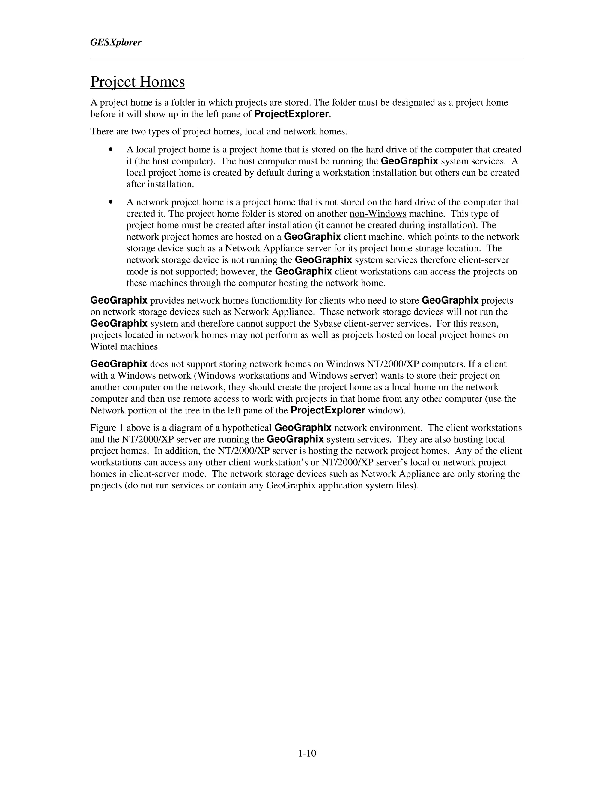 GESXplorer



Project Homes
A project home is a folder in which projects are stored. The folder must be designated as a project home
before it will show up in the left pane of ProjectExplorer.
There are two types of project homes, local and network homes.
    •   A local project home is a project home that is stored on the hard drive of the computer that created
        it (the host computer). The host computer must be running the GeoGraphix system services. A
        local project home is created by default during a workstation installation but others can be created
        after installation.
    •   A network project home is a project home that is not stored on the hard drive of the computer that
        created it. The project home folder is stored on another non-Windows machine. This type of
        project home must be created after installation (it cannot be created during installation). The
        network project homes are hosted on a GeoGraphix client machine, which points to the network
        storage device such as a Network Appliance server for its project home storage location. The
        network storage device is not running the GeoGraphix system services therefore client-server
        mode is not supported; however, the GeoGraphix client workstations can access the projects on
        these machines through the computer hosting the network home.
GeoGraphix provides network homes functionality for clients who need to store GeoGraphix projects
on network storage devices such as Network Appliance. These network storage devices will not run the
GeoGraphix system and therefore cannot support the Sybase client-server services. For this reason,
projects located in network homes may not perform as well as projects hosted on local project homes on
Wintel machines.
GeoGraphix does not support storing network homes on Windows NT/2000/XP computers. If a client
with a Windows network (Windows workstations and Windows server) wants to store their project on
another computer on the network, they should create the project home as a local home on the network
computer and then use remote access to work with projects in that home from any other computer (use the
Network portion of the tree in the left pane of the ProjectExplorer window).
Figure 1 above is a diagram of a hypothetical GeoGraphix network environment. The client workstations
and the NT/2000/XP server are running the GeoGraphix system services. They are also hosting local
project homes. In addition, the NT/2000/XP server is hosting the network project homes. Any of the client
workstations can access any other client workstation’s or NT/2000/XP server’s local or network project
homes in client-server mode. The network storage devices such as Network Appliance are only storing the
projects (do not run services or contain any GeoGraphix application system files).




                                                   1-10
 