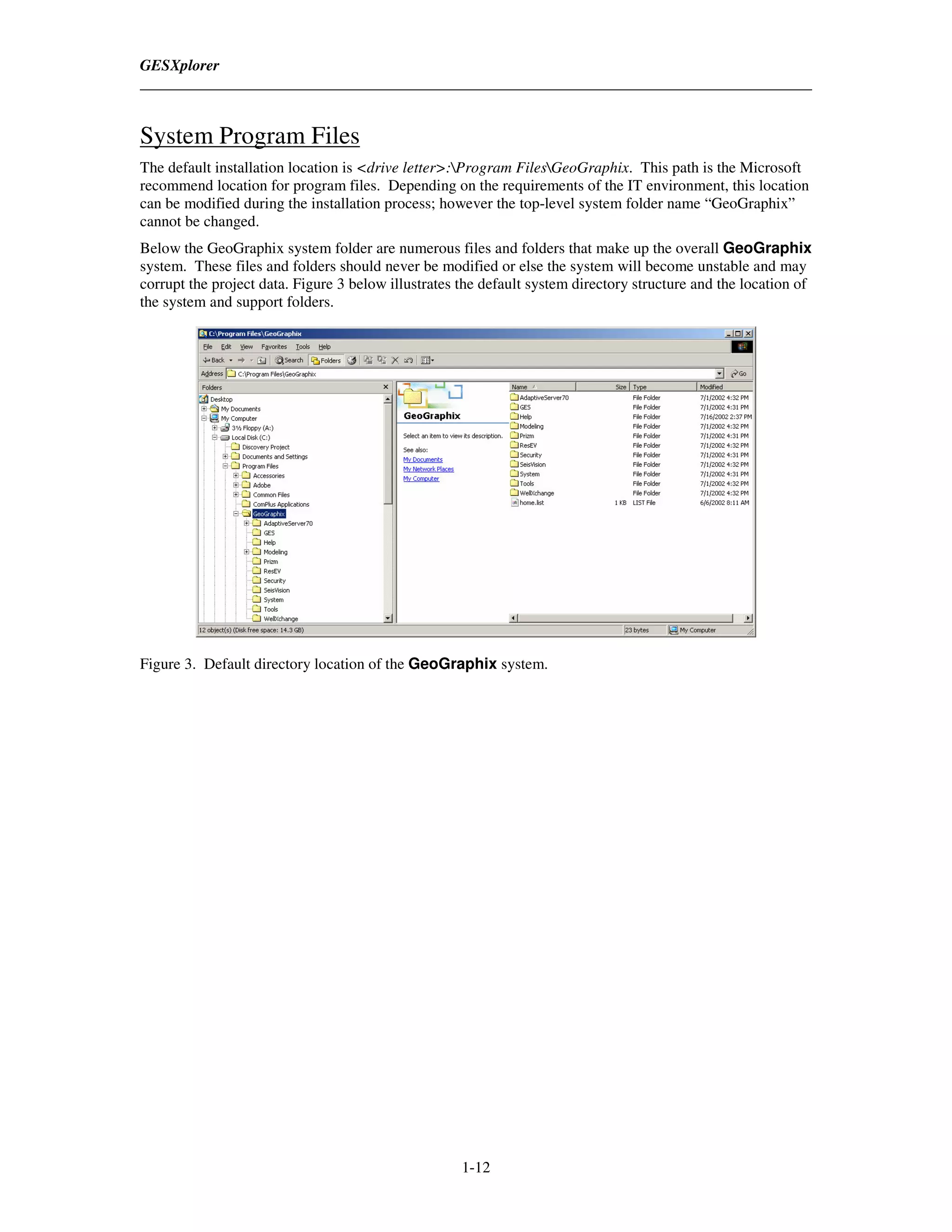 GESXplorer



System Program Files
The default installation location is <drive letter>:Program FilesGeoGraphix. This path is the Microsoft
recommend location for program files. Depending on the requirements of the IT environment, this location
can be modified during the installation process; however the top-level system folder name “GeoGraphix”
cannot be changed.
Below the GeoGraphix system folder are numerous files and folders that make up the overall GeoGraphix
system. These files and folders should never be modified or else the system will become unstable and may
corrupt the project data. Figure 3 below illustrates the default system directory structure and the location of
the system and support folders.




Figure 3. Default directory location of the GeoGraphix system.




                                                     1-12
 