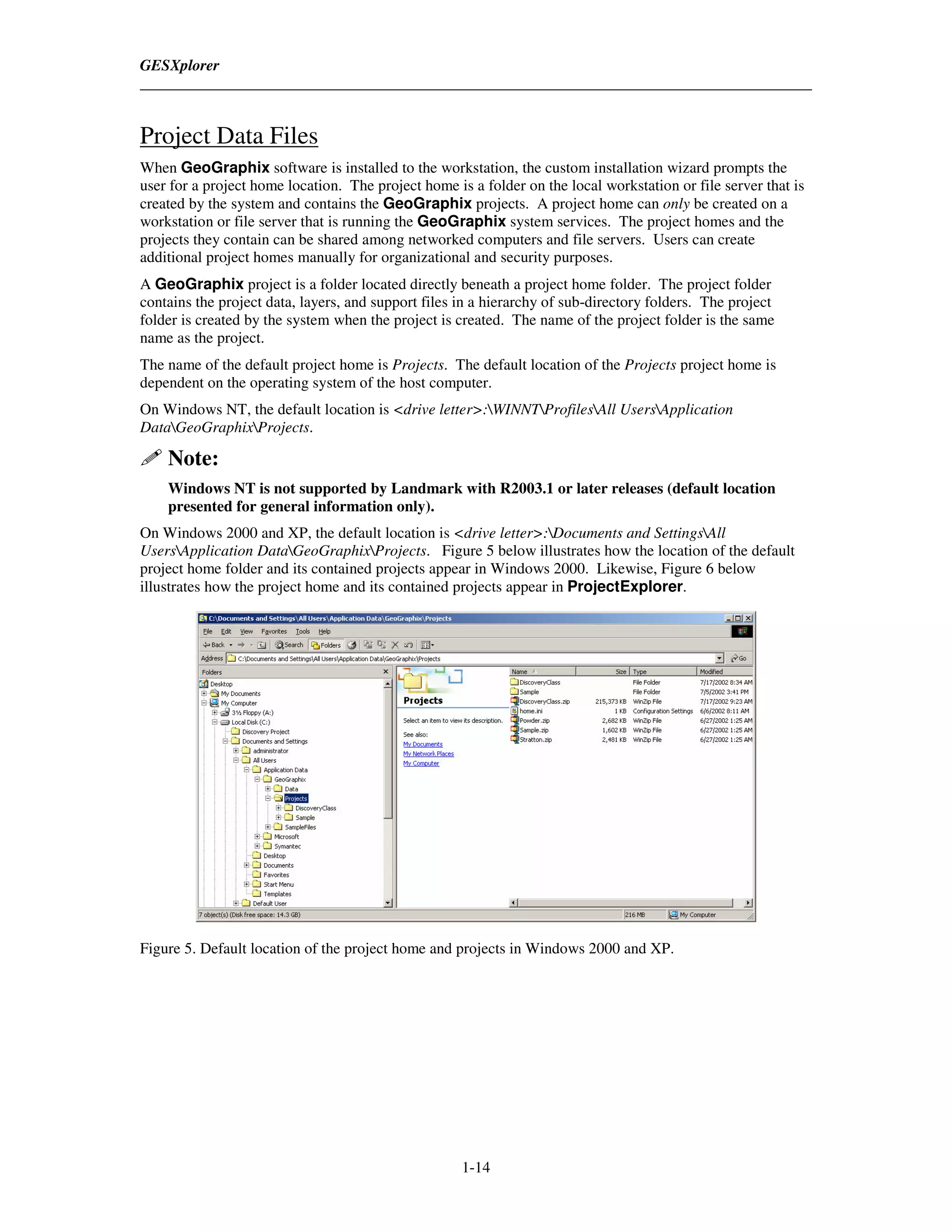 GESXplorer



Project Data Files
When GeoGraphix software is installed to the workstation, the custom installation wizard prompts the
user for a project home location. The project home is a folder on the local workstation or file server that is
created by the system and contains the GeoGraphix projects. A project home can only be created on a
workstation or file server that is running the GeoGraphix system services. The project homes and the
projects they contain can be shared among networked computers and file servers. Users can create
additional project homes manually for organizational and security purposes.
A GeoGraphix project is a folder located directly beneath a project home folder. The project folder
contains the project data, layers, and support files in a hierarchy of sub-directory folders. The project
folder is created by the system when the project is created. The name of the project folder is the same
name as the project.
The name of the default project home is Projects. The default location of the Projects project home is
dependent on the operating system of the host computer.
On Windows NT, the default location is <drive letter>:WINNTProfilesAll UsersApplication
DataGeoGraphixProjects.

    Note:
    Windows NT is not supported by Landmark with R2003.1 or later releases (default location
    presented for general information only).
On Windows 2000 and XP, the default location is <drive letter>:Documents and SettingsAll
UsersApplication DataGeoGraphixProjects. Figure 5 below illustrates how the location of the default
project home folder and its contained projects appear in Windows 2000. Likewise, Figure 6 below
illustrates how the project home and its contained projects appear in ProjectExplorer.




Figure 5. Default location of the project home and projects in Windows 2000 and XP.




                                                     1-14
 