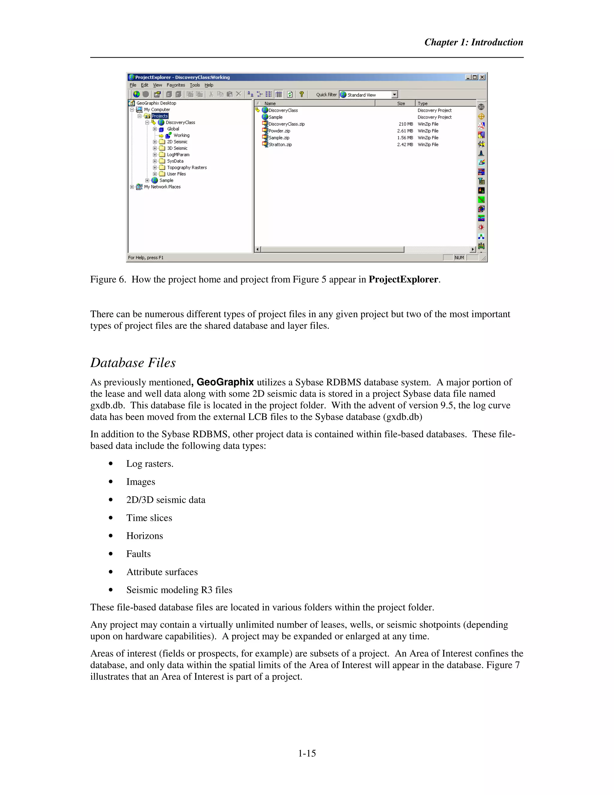 Chapter 1: Introduction




Figure 6. How the project home and project from Figure 5 appear in ProjectExplorer.


There can be numerous different types of project files in any given project but two of the most important
types of project files are the shared database and layer files.


Database Files
As previously mentioned, GeoGraphix utilizes a Sybase RDBMS database system. A major portion of
the lease and well data along with some 2D seismic data is stored in a project Sybase data file named
gxdb.db. This database file is located in the project folder. With the advent of version 9.5, the log curve
data has been moved from the external LCB files to the Sybase database (gxdb.db)
In addition to the Sybase RDBMS, other project data is contained within file-based databases. These file-
based data include the following data types:
    •    Log rasters.
    •    Images
    •    2D/3D seismic data
    •    Time slices
    •    Horizons
    •    Faults
    •    Attribute surfaces
    •    Seismic modeling R3 files
These file-based database files are located in various folders within the project folder.
Any project may contain a virtually unlimited number of leases, wells, or seismic shotpoints (depending
upon on hardware capabilities). A project may be expanded or enlarged at any time.
Areas of interest (fields or prospects, for example) are subsets of a project. An Area of Interest confines the
database, and only data within the spatial limits of the Area of Interest will appear in the database. Figure 7
illustrates that an Area of Interest is part of a project.




                                                     1-15
 