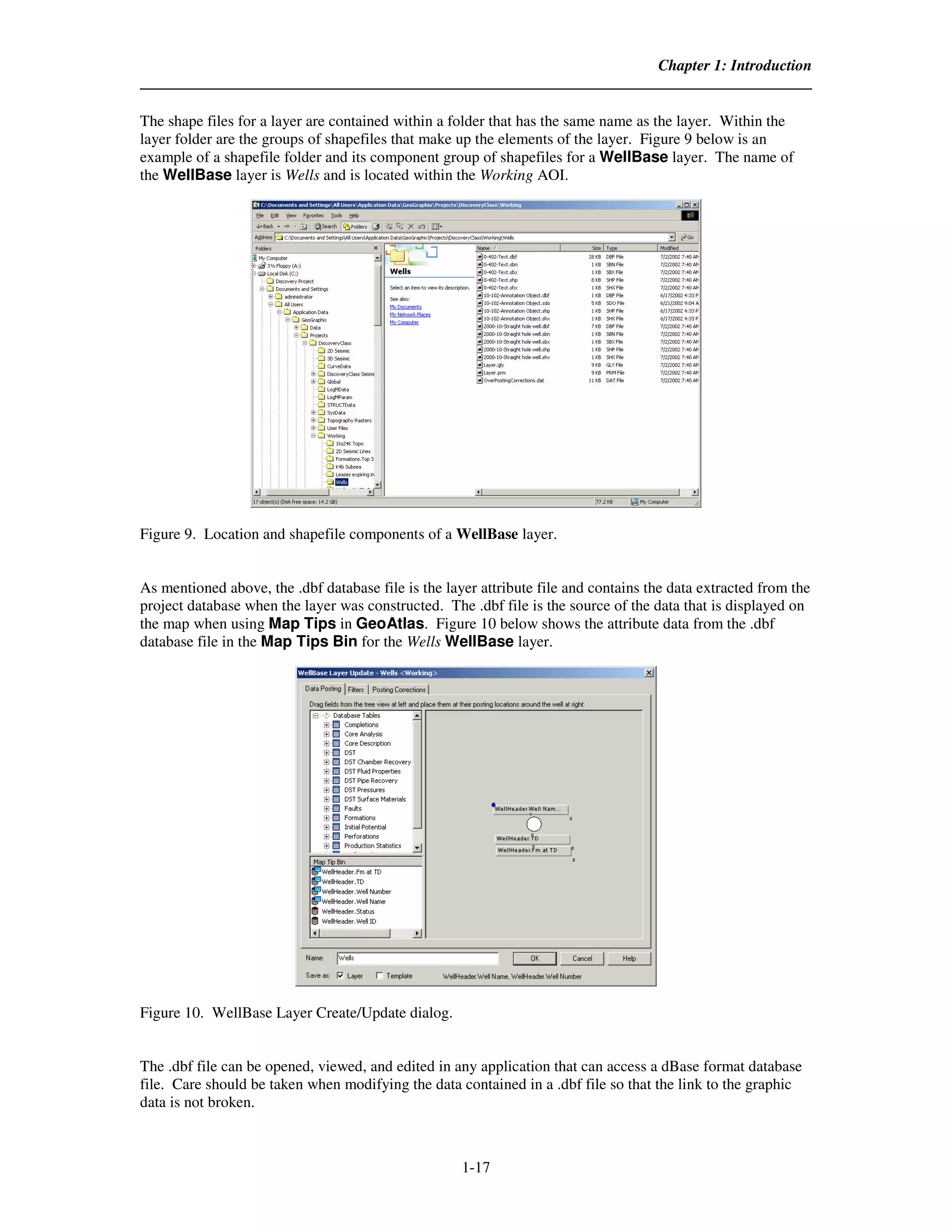 Chapter 1: Introduction


The shape files for a layer are contained within a folder that has the same name as the layer. Within the
layer folder are the groups of shapefiles that make up the elements of the layer. Figure 9 below is an
example of a shapefile folder and its component group of shapefiles for a WellBase layer. The name of
the WellBase layer is Wells and is located within the Working AOI.




Figure 9. Location and shapefile components of a WellBase layer.


As mentioned above, the .dbf database file is the layer attribute file and contains the data extracted from the
project database when the layer was constructed. The .dbf file is the source of the data that is displayed on
the map when using Map Tips in GeoAtlas. Figure 10 below shows the attribute data from the .dbf
database file in the Map Tips Bin for the Wells WellBase layer.




Figure 10. WellBase Layer Create/Update dialog.


The .dbf file can be opened, viewed, and edited in any application that can access a dBase format database
file. Care should be taken when modifying the data contained in a .dbf file so that the link to the graphic
data is not broken.



                                                     1-17
 
