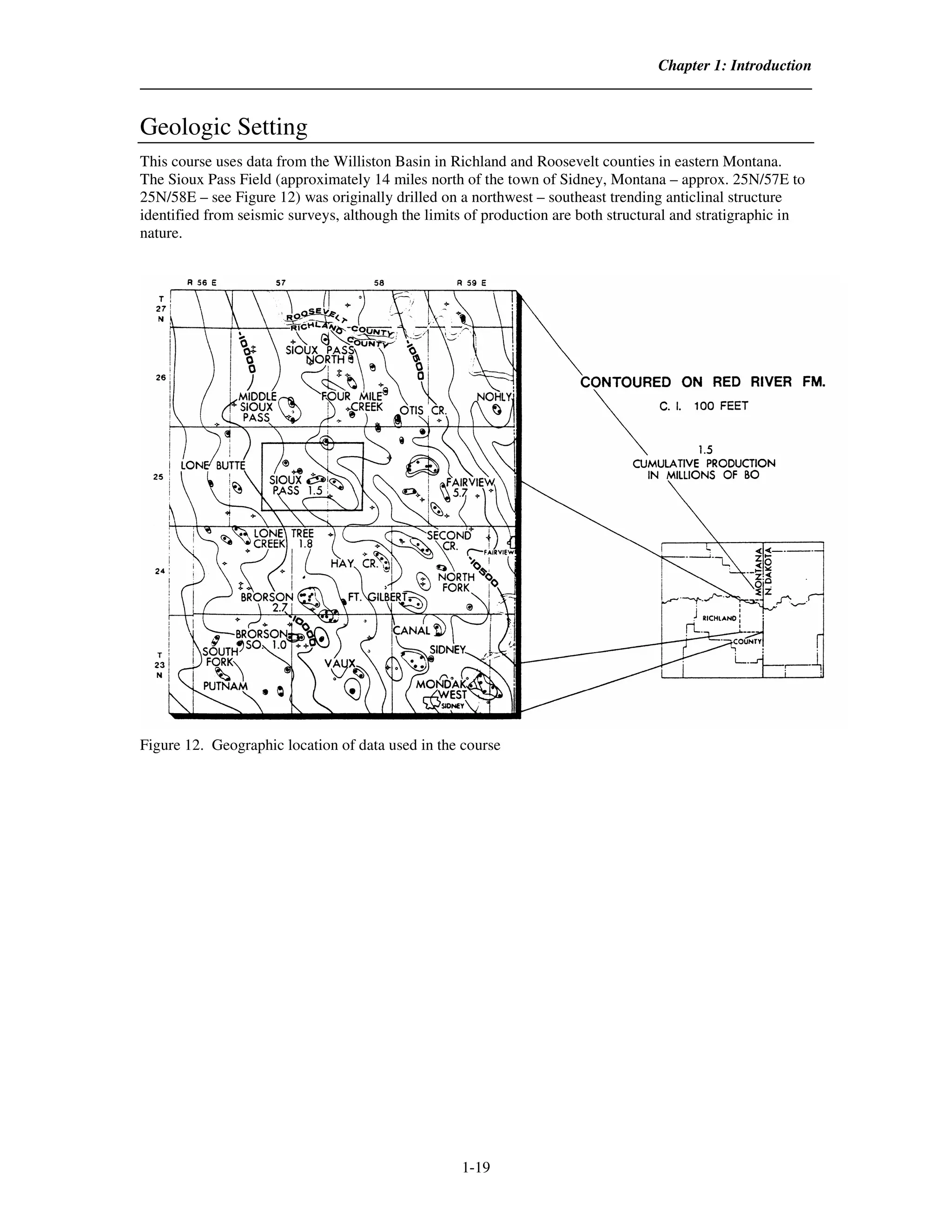 Chapter 1: Introduction



Geologic Setting
This course uses data from the Williston Basin in Richland and Roosevelt counties in eastern Montana.
The Sioux Pass Field (approximately 14 miles north of the town of Sidney, Montana – approx. 25N/57E to
25N/58E – see Figure 12) was originally drilled on a northwest – southeast trending anticlinal structure
identified from seismic surveys, although the limits of production are both structural and stratigraphic in
nature.




Figure 12. Geographic location of data used in the course




                                                   1-19
 