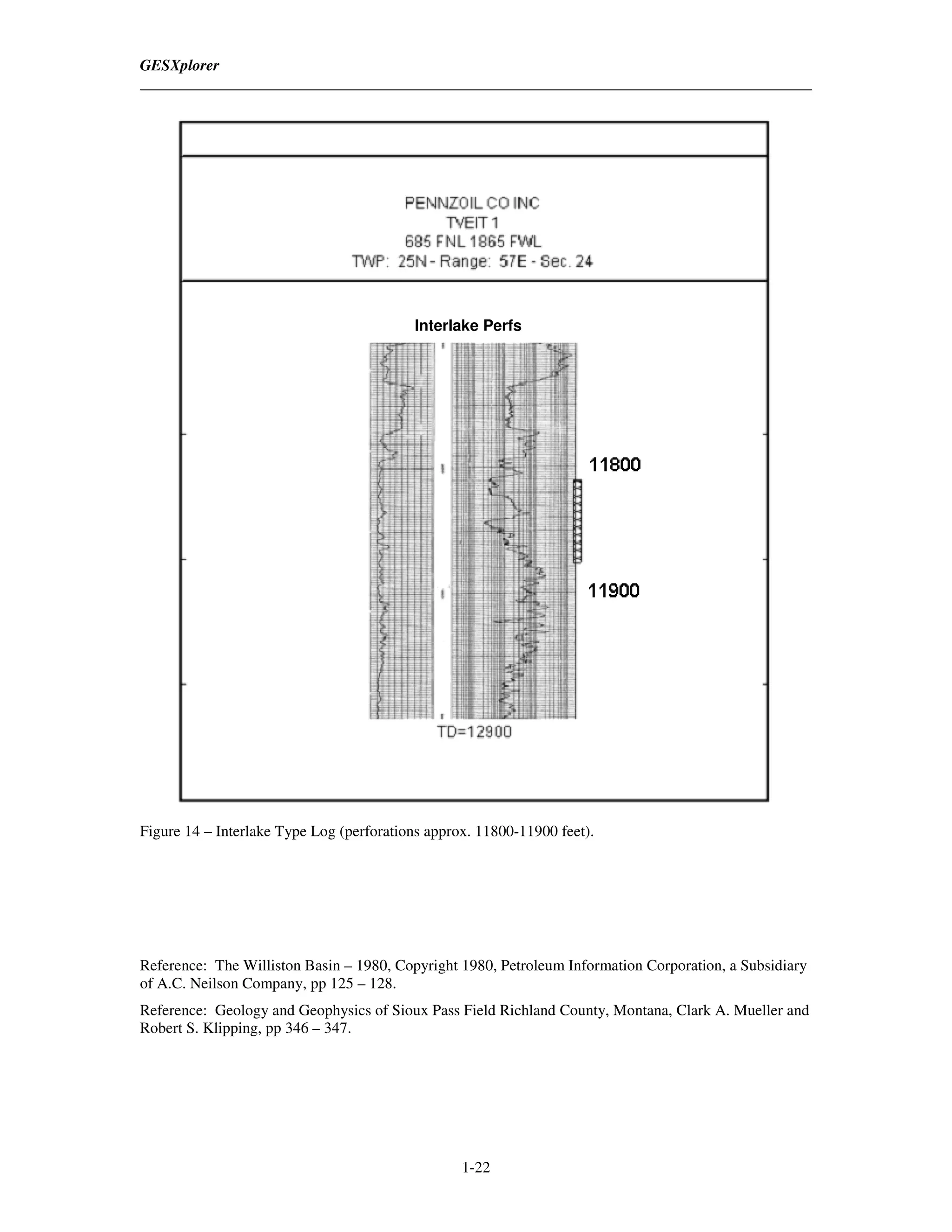 GESXplorer




                                          Interlake Perfs




Figure 14 – Interlake Type Log (perforations approx. 11800-11900 feet).




Reference: The Williston Basin – 1980, Copyright 1980, Petroleum Information Corporation, a Subsidiary
of A.C. Neilson Company, pp 125 – 128.
Reference: Geology and Geophysics of Sioux Pass Field Richland County, Montana, Clark A. Mueller and
Robert S. Klipping, pp 346 – 347.




                                                  1-22
 