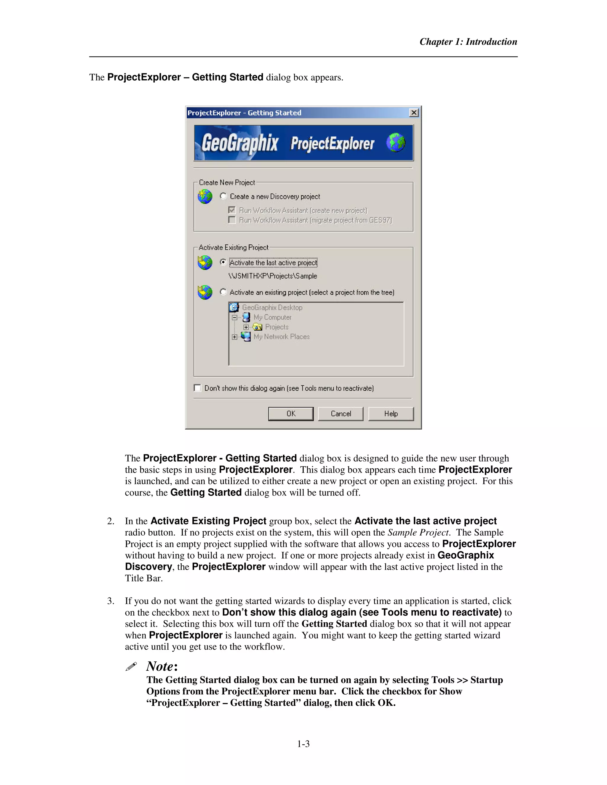 Chapter 1: Introduction


The ProjectExplorer – Getting Started dialog box appears.




         The ProjectExplorer - Getting Started dialog box is designed to guide the new user through
         the basic steps in using ProjectExplorer. This dialog box appears each time ProjectExplorer
         is launched, and can be utilized to either create a new project or open an existing project. For this
         course, the Getting Started dialog box will be turned off.

    2.   In the Activate Existing Project group box, select the Activate the last active project
         radio button. If no projects exist on the system, this will open the Sample Project. The Sample
         Project is an empty project supplied with the software that allows you access to ProjectExplorer
         without having to build a new project. If one or more projects already exist in GeoGraphix
         Discovery, the ProjectExplorer window will appear with the last active project listed in the
         Title Bar.

    3.   If you do not want the getting started wizards to display every time an application is started, click
         on the checkbox next to Don’t show this dialog again (see Tools menu to reactivate) to
         select it. Selecting this box will turn off the Getting Started dialog box so that it will not appear
         when ProjectExplorer is launched again. You might want to keep the getting started wizard
         active until you get use to the workflow.

              Note:
              The Getting Started dialog box can be turned on again by selecting Tools >> Startup
              Options from the ProjectExplorer menu bar. Click the checkbox for Show
              “ProjectExplorer – Getting Started” dialog, then click OK.



                                                     1-3
 