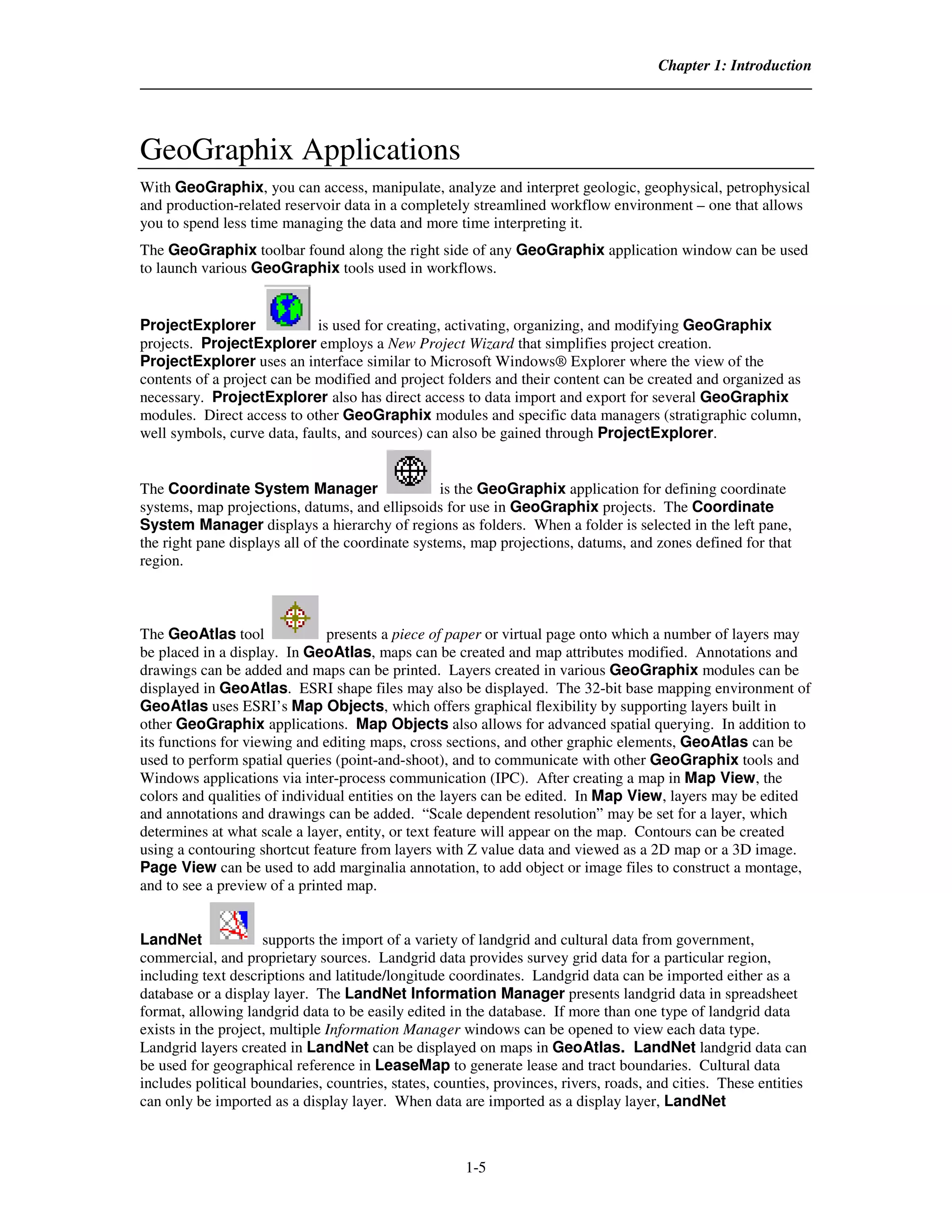 Chapter 1: Introduction




GeoGraphix Applications
With GeoGraphix, you can access, manipulate, analyze and interpret geologic, geophysical, petrophysical
and production-related reservoir data in a completely streamlined workflow environment – one that allows
you to spend less time managing the data and more time interpreting it.
The GeoGraphix toolbar found along the right side of any GeoGraphix application window can be used
to launch various GeoGraphix tools used in workflows.


ProjectExplorer              is used for creating, activating, organizing, and modifying GeoGraphix
projects. ProjectExplorer employs a New Project Wizard that simplifies project creation.
ProjectExplorer uses an interface similar to Microsoft Windows® Explorer where the view of the
contents of a project can be modified and project folders and their content can be created and organized as
necessary. ProjectExplorer also has direct access to data import and export for several GeoGraphix
modules. Direct access to other GeoGraphix modules and specific data managers (stratigraphic column,
well symbols, curve data, faults, and sources) can also be gained through ProjectExplorer.


The Coordinate System Manager                     is the GeoGraphix application for defining coordinate
systems, map projections, datums, and ellipsoids for use in GeoGraphix projects. The Coordinate
System Manager displays a hierarchy of regions as folders. When a folder is selected in the left pane,
the right pane displays all of the coordinate systems, map projections, datums, and zones defined for that
region.



The GeoAtlas tool              presents a piece of paper or virtual page onto which a number of layers may
be placed in a display. In GeoAtlas, maps can be created and map attributes modified. Annotations and
drawings can be added and maps can be printed. Layers created in various GeoGraphix modules can be
displayed in GeoAtlas. ESRI shape files may also be displayed. The 32-bit base mapping environment of
GeoAtlas uses ESRI’s Map Objects, which offers graphical flexibility by supporting layers built in
other GeoGraphix applications. Map Objects also allows for advanced spatial querying. In addition to
its functions for viewing and editing maps, cross sections, and other graphic elements, GeoAtlas can be
used to perform spatial queries (point-and-shoot), and to communicate with other GeoGraphix tools and
Windows applications via inter-process communication (IPC). After creating a map in Map View, the
colors and qualities of individual entities on the layers can be edited. In Map View, layers may be edited
and annotations and drawings can be added. “Scale dependent resolution” may be set for a layer, which
determines at what scale a layer, entity, or text feature will appear on the map. Contours can be created
using a contouring shortcut feature from layers with Z value data and viewed as a 2D map or a 3D image.
Page View can be used to add marginalia annotation, to add object or image files to construct a montage,
and to see a preview of a printed map.


LandNet              supports the import of a variety of landgrid and cultural data from government,
commercial, and proprietary sources. Landgrid data provides survey grid data for a particular region,
including text descriptions and latitude/longitude coordinates. Landgrid data can be imported either as a
database or a display layer. The LandNet Information Manager presents landgrid data in spreadsheet
format, allowing landgrid data to be easily edited in the database. If more than one type of landgrid data
exists in the project, multiple Information Manager windows can be opened to view each data type.
Landgrid layers created in LandNet can be displayed on maps in GeoAtlas. LandNet landgrid data can
be used for geographical reference in LeaseMap to generate lease and tract boundaries. Cultural data
includes political boundaries, countries, states, counties, provinces, rivers, roads, and cities. These entities
can only be imported as a display layer. When data are imported as a display layer, LandNet



                                                      1-5
 