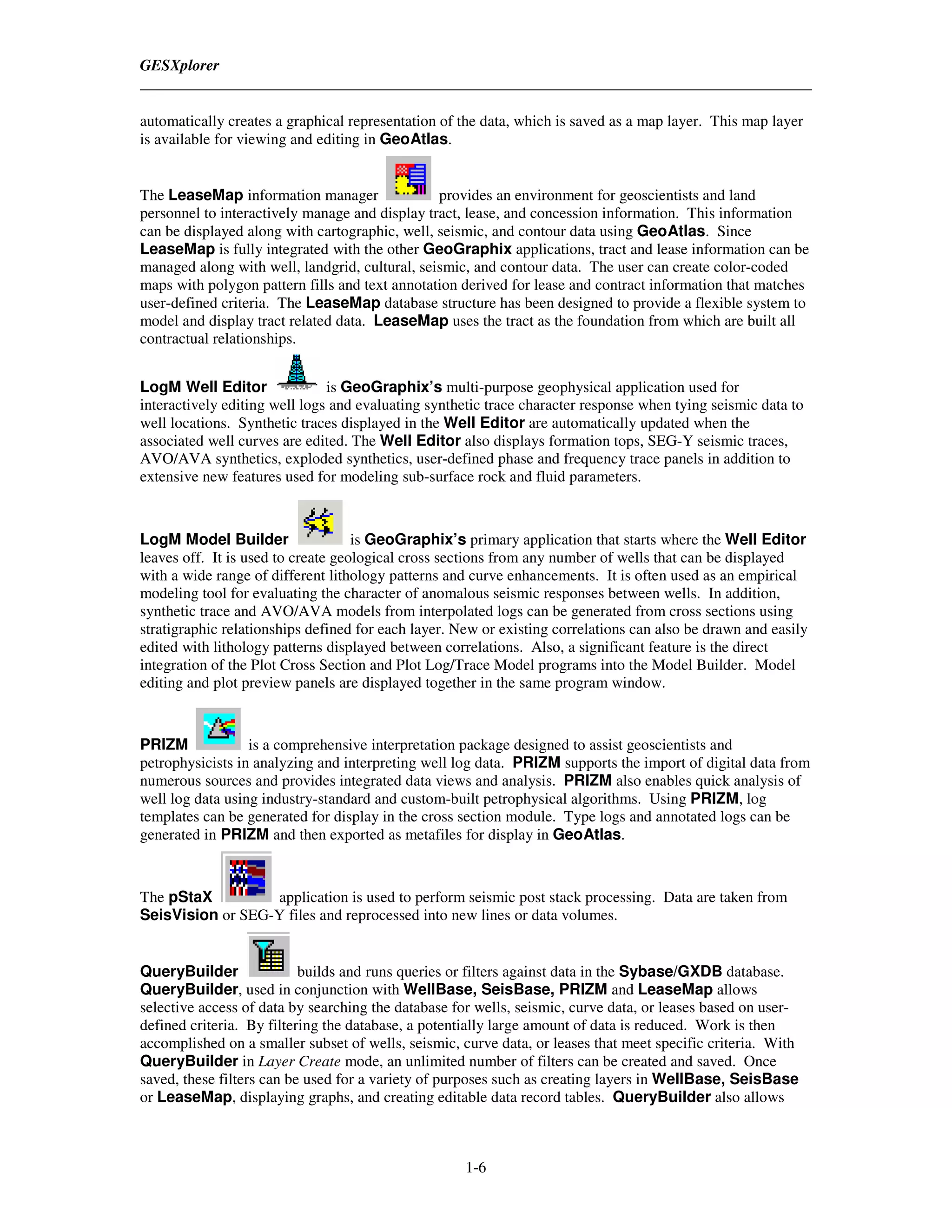 GESXplorer


automatically creates a graphical representation of the data, which is saved as a map layer. This map layer
is available for viewing and editing in GeoAtlas.


The LeaseMap information manager                provides an environment for geoscientists and land
personnel to interactively manage and display tract, lease, and concession information. This information
can be displayed along with cartographic, well, seismic, and contour data using GeoAtlas. Since
LeaseMap is fully integrated with the other GeoGraphix applications, tract and lease information can be
managed along with well, landgrid, cultural, seismic, and contour data. The user can create color-coded
maps with polygon pattern fills and text annotation derived for lease and contract information that matches
user-defined criteria. The LeaseMap database structure has been designed to provide a flexible system to
model and display tract related data. LeaseMap uses the tract as the foundation from which are built all
contractual relationships.


LogM Well Editor               is GeoGraphix’s multi-purpose geophysical application used for
interactively editing well logs and evaluating synthetic trace character response when tying seismic data to
well locations. Synthetic traces displayed in the Well Editor are automatically updated when the
associated well curves are edited. The Well Editor also displays formation tops, SEG-Y seismic traces,
AVO/AVA synthetics, exploded synthetics, user-defined phase and frequency trace panels in addition to
extensive new features used for modeling sub-surface rock and fluid parameters.



LogM Model Builder                  is GeoGraphix’s primary application that starts where the Well Editor
leaves off. It is used to create geological cross sections from any number of wells that can be displayed
with a wide range of different lithology patterns and curve enhancements. It is often used as an empirical
modeling tool for evaluating the character of anomalous seismic responses between wells. In addition,
synthetic trace and AVO/AVA models from interpolated logs can be generated from cross sections using
stratigraphic relationships defined for each layer. New or existing correlations can also be drawn and easily
edited with lithology patterns displayed between correlations. Also, a significant feature is the direct
integration of the Plot Cross Section and Plot Log/Trace Model programs into the Model Builder. Model
editing and plot preview panels are displayed together in the same program window.



PRIZM             is a comprehensive interpretation package designed to assist geoscientists and
petrophysicists in analyzing and interpreting well log data. PRIZM supports the import of digital data from
numerous sources and provides integrated data views and analysis. PRIZM also enables quick analysis of
well log data using industry-standard and custom-built petrophysical algorithms. Using PRIZM, log
templates can be generated for display in the cross section module. Type logs and annotated logs can be
generated in PRIZM and then exported as metafiles for display in GeoAtlas.



The pStaX         application is used to perform seismic post stack processing. Data are taken from
SeisVision or SEG-Y files and reprocessed into new lines or data volumes.


QueryBuilder               builds and runs queries or filters against data in the Sybase/GXDB database.
QueryBuilder, used in conjunction with WellBase, SeisBase, PRIZM and LeaseMap allows
selective access of data by searching the database for wells, seismic, curve data, or leases based on user-
defined criteria. By filtering the database, a potentially large amount of data is reduced. Work is then
accomplished on a smaller subset of wells, seismic, curve data, or leases that meet specific criteria. With
QueryBuilder in Layer Create mode, an unlimited number of filters can be created and saved. Once
saved, these filters can be used for a variety of purposes such as creating layers in WellBase, SeisBase
or LeaseMap, displaying graphs, and creating editable data record tables. QueryBuilder also allows



                                                     1-6
 