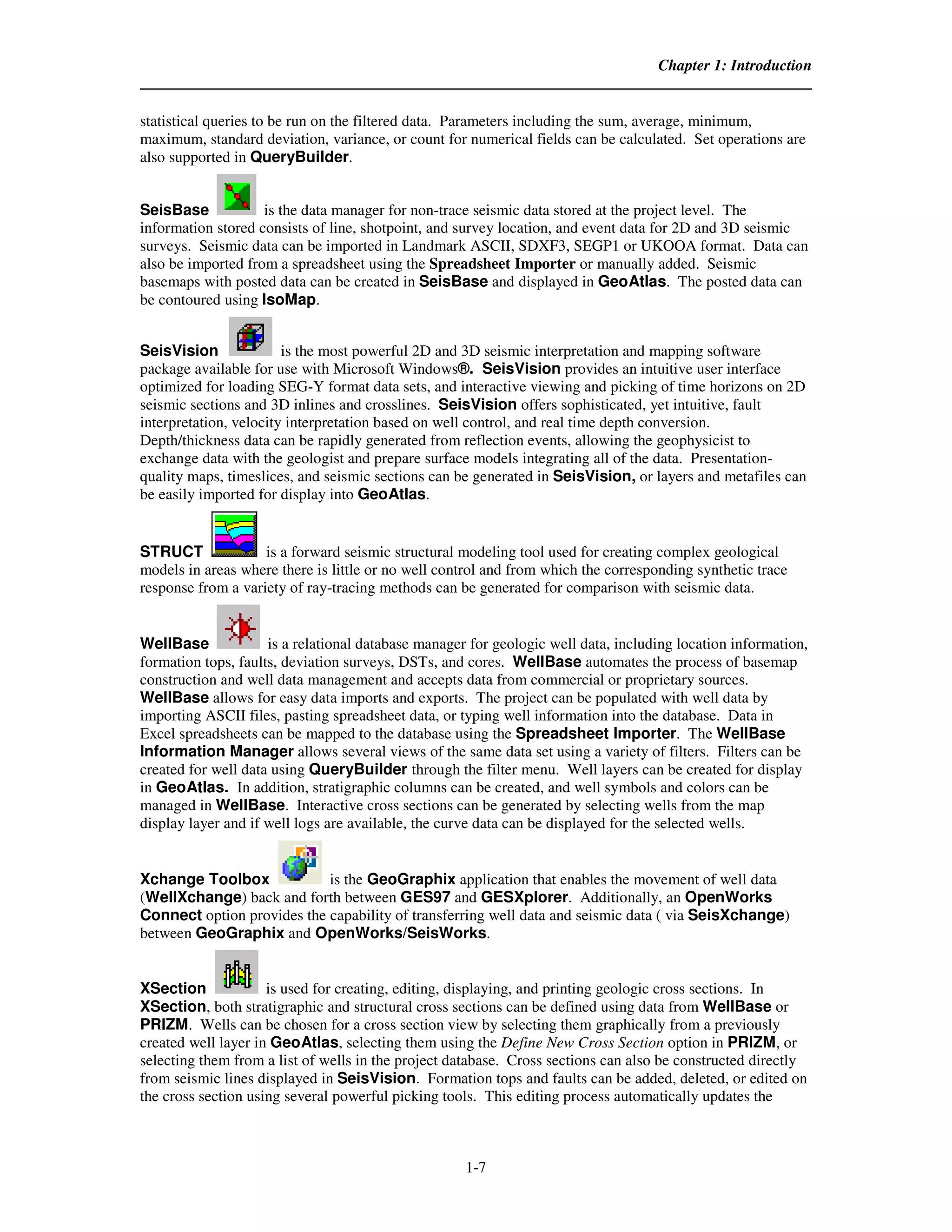 Chapter 1: Introduction


statistical queries to be run on the filtered data. Parameters including the sum, average, minimum,
maximum, standard deviation, variance, or count for numerical fields can be calculated. Set operations are
also supported in QueryBuilder.


SeisBase            is the data manager for non-trace seismic data stored at the project level. The
information stored consists of line, shotpoint, and survey location, and event data for 2D and 3D seismic
surveys. Seismic data can be imported in Landmark ASCII, SDXF3, SEGP1 or UKOOA format. Data can
also be imported from a spreadsheet using the Spreadsheet Importer or manually added. Seismic
basemaps with posted data can be created in SeisBase and displayed in GeoAtlas. The posted data can
be contoured using IsoMap.


SeisVision              is the most powerful 2D and 3D seismic interpretation and mapping software
package available for use with Microsoft Windows®. SeisVision provides an intuitive user interface
optimized for loading SEG-Y format data sets, and interactive viewing and picking of time horizons on 2D
seismic sections and 3D inlines and crosslines. SeisVision offers sophisticated, yet intuitive, fault
interpretation, velocity interpretation based on well control, and real time depth conversion.
Depth/thickness data can be rapidly generated from reflection events, allowing the geophysicist to
exchange data with the geologist and prepare surface models integrating all of the data. Presentation-
quality maps, timeslices, and seismic sections can be generated in SeisVision, or layers and metafiles can
be easily imported for display into GeoAtlas.


STRUCT              is a forward seismic structural modeling tool used for creating complex geological
models in areas where there is little or no well control and from which the corresponding synthetic trace
response from a variety of ray-tracing methods can be generated for comparison with seismic data.


WellBase             is a relational database manager for geologic well data, including location information,
formation tops, faults, deviation surveys, DSTs, and cores. WellBase automates the process of basemap
construction and well data management and accepts data from commercial or proprietary sources.
WellBase allows for easy data imports and exports. The project can be populated with well data by
importing ASCII files, pasting spreadsheet data, or typing well information into the database. Data in
Excel spreadsheets can be mapped to the database using the Spreadsheet Importer. The WellBase
Information Manager allows several views of the same data set using a variety of filters. Filters can be
created for well data using QueryBuilder through the filter menu. Well layers can be created for display
in GeoAtlas. In addition, stratigraphic columns can be created, and well symbols and colors can be
managed in WellBase. Interactive cross sections can be generated by selecting wells from the map
display layer and if well logs are available, the curve data can be displayed for the selected wells.


Xchange Toolbox             is the GeoGraphix application that enables the movement of well data
(WellXchange) back and forth between GES97 and GESXplorer. Additionally, an OpenWorks
Connect option provides the capability of transferring well data and seismic data ( via SeisXchange)
between GeoGraphix and OpenWorks/SeisWorks.


XSection             is used for creating, editing, displaying, and printing geologic cross sections. In
XSection, both stratigraphic and structural cross sections can be defined using data from WellBase or
PRIZM. Wells can be chosen for a cross section view by selecting them graphically from a previously
created well layer in GeoAtlas, selecting them using the Define New Cross Section option in PRIZM, or
selecting them from a list of wells in the project database. Cross sections can also be constructed directly
from seismic lines displayed in SeisVision. Formation tops and faults can be added, deleted, or edited on
the cross section using several powerful picking tools. This editing process automatically updates the



                                                     1-7
 
