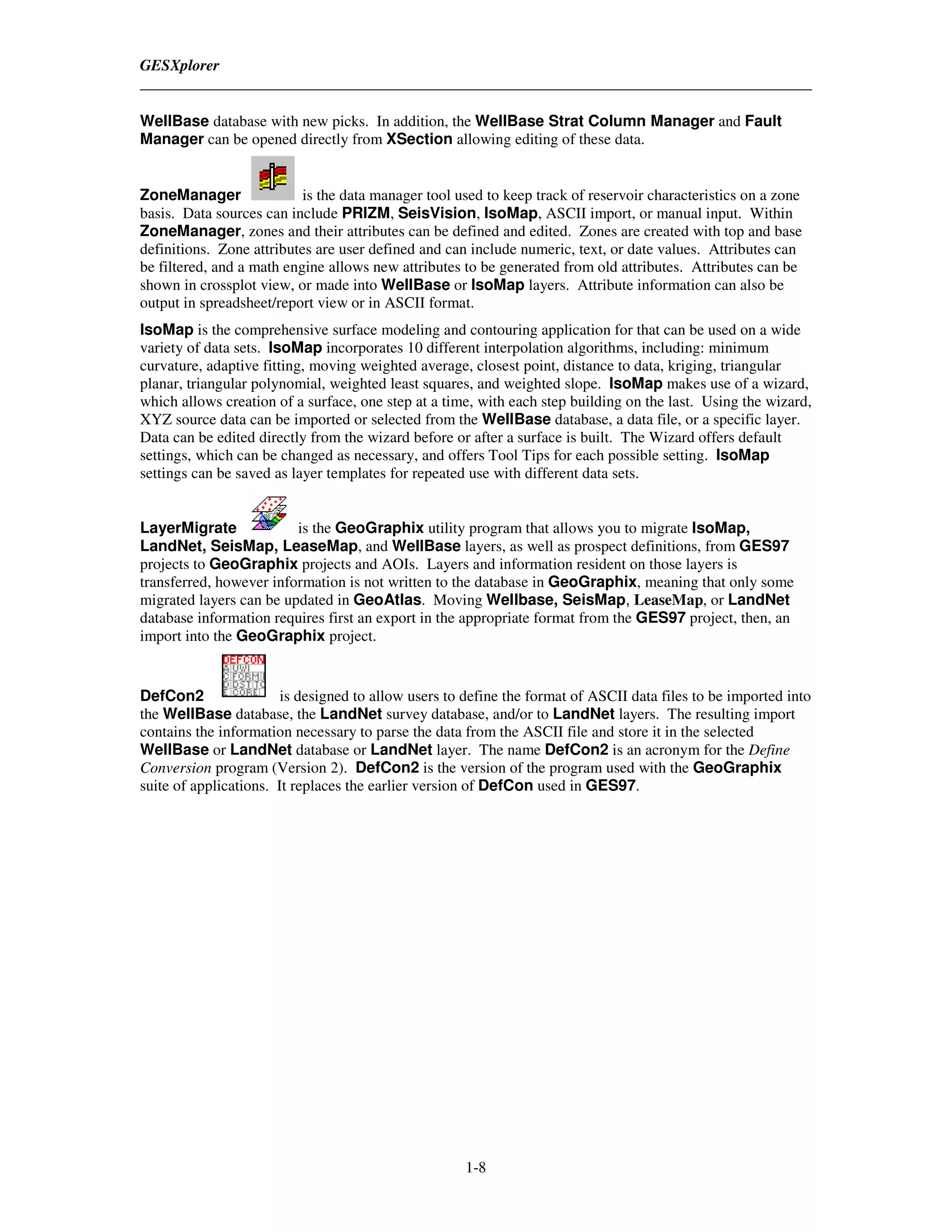 GESXplorer


WellBase database with new picks. In addition, the WellBase Strat Column Manager and Fault
Manager can be opened directly from XSection allowing editing of these data.


ZoneManager                is the data manager tool used to keep track of reservoir characteristics on a zone
basis. Data sources can include PRIZM, SeisVision, IsoMap, ASCII import, or manual input. Within
ZoneManager, zones and their attributes can be defined and edited. Zones are created with top and base
definitions. Zone attributes are user defined and can include numeric, text, or date values. Attributes can
be filtered, and a math engine allows new attributes to be generated from old attributes. Attributes can be
shown in crossplot view, or made into WellBase or IsoMap layers. Attribute information can also be
output in spreadsheet/report view or in ASCII format.
IsoMap is the comprehensive surface modeling and contouring application for that can be used on a wide
variety of data sets. IsoMap incorporates 10 different interpolation algorithms, including: minimum
curvature, adaptive fitting, moving weighted average, closest point, distance to data, kriging, triangular
planar, triangular polynomial, weighted least squares, and weighted slope. IsoMap makes use of a wizard,
which allows creation of a surface, one step at a time, with each step building on the last. Using the wizard,
XYZ source data can be imported or selected from the WellBase database, a data file, or a specific layer.
Data can be edited directly from the wizard before or after a surface is built. The Wizard offers default
settings, which can be changed as necessary, and offers Tool Tips for each possible setting. IsoMap
settings can be saved as layer templates for repeated use with different data sets.


LayerMigrate             is the GeoGraphix utility program that allows you to migrate IsoMap,
LandNet, SeisMap, LeaseMap, and WellBase layers, as well as prospect definitions, from GES97
projects to GeoGraphix projects and AOIs. Layers and information resident on those layers is
transferred, however information is not written to the database in GeoGraphix, meaning that only some
migrated layers can be updated in GeoAtlas. Moving Wellbase, SeisMap, LeaseMap, or LandNet
database information requires first an export in the appropriate format from the GES97 project, then, an
import into the GeoGraphix project.


DefCon2                 is designed to allow users to define the format of ASCII data files to be imported into
the WellBase database, the LandNet survey database, and/or to LandNet layers. The resulting import
contains the information necessary to parse the data from the ASCII file and store it in the selected
WellBase or LandNet database or LandNet layer. The name DefCon2 is an acronym for the Define
Conversion program (Version 2). DefCon2 is the version of the program used with the GeoGraphix
suite of applications. It replaces the earlier version of DefCon used in GES97.




                                                     1-8
 