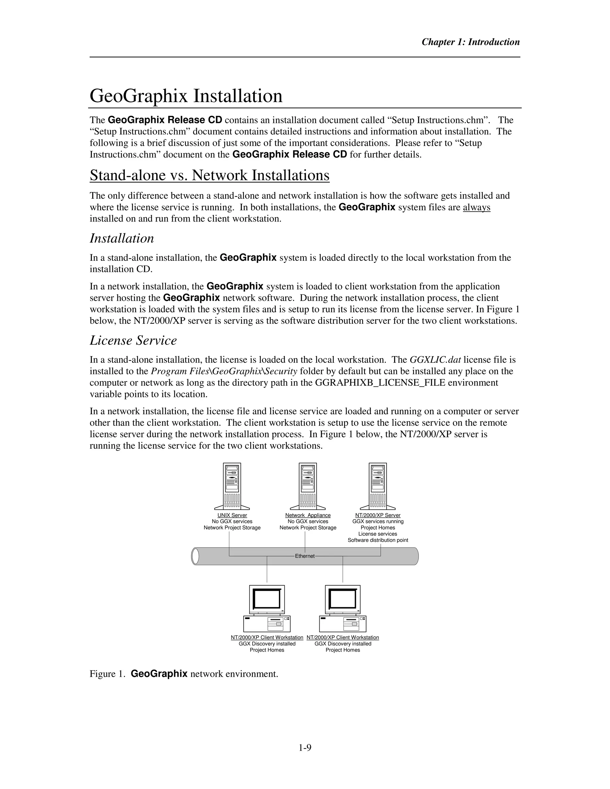 Chapter 1: Introduction




GeoGraphix Installation
The GeoGraphix Release CD contains an installation document called “Setup Instructions.chm”. The
“Setup Instructions.chm” document contains detailed instructions and information about installation. The
following is a brief discussion of just some of the important considerations. Please refer to “Setup
Instructions.chm” document on the GeoGraphix Release CD for further details.

Stand-alone vs. Network Installations
The only difference between a stand-alone and network installation is how the software gets installed and
where the license service is running. In both installations, the GeoGraphix system files are always
installed on and run from the client workstation.

Installation
In a stand-alone installation, the GeoGraphix system is loaded directly to the local workstation from the
installation CD.
In a network installation, the GeoGraphix system is loaded to client workstation from the application
server hosting the GeoGraphix network software. During the network installation process, the client
workstation is loaded with the system files and is setup to run its license from the license server. In Figure 1
below, the NT/2000/XP server is serving as the software distribution server for the two client workstations.

License Service
In a stand-alone installation, the license is loaded on the local workstation. The GGXLIC.dat license file is
installed to the Program FilesGeoGraphixSecurity folder by default but can be installed any place on the
computer or network as long as the directory path in the GGRAPHIXB_LICENSE_FILE environment
variable points to its location.
In a network installation, the license file and license service are loaded and running on a computer or server
other than the client workstation. The client workstation is setup to use the license service on the remote
license server during the network installation process. In Figure 1 below, the NT/2000/XP server is
running the license service for the two client workstations.




                                  UNIX Server               Network Appliance           NT/2000/XP Server
                                No GGX services              No GGX services          GGX services running
                             Network Project Storage      Network Project Storage         Project Homes
                                                                                         License services
                                                                                     Software distribution point


                                                                Ethernet




                                       NT/2000/XP Client Workstation NT/2000/XP Client Workstation
                                          GGX Discovery installed       GGX Discovery installed
                                              Project Homes                 Project Homes



Figure 1. GeoGraphix network environment.




                                                                 1-9
 