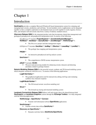 Chapter 1: Introduction




Chapter 1
Introduction
GeoGraphix provides a complete Microsoft Windows® based interpretation system for evaluating and
managing land, seismic, production, and well data. Several modules, tools or applications can be integrated
together so that a complete exploration or development team can work together to easily organize, browse,
filter, and interpret well and seismic data from a variety of industry standard sources.
Discovery Release 2006.1is the integrated product suite that incorporates shared data management and
geological, petrophysical, and geophysical interpretation tools. It consists of the following:
        DataManager™ (includes ProjectExplorer™, CoordinateSystemManager™,
        WellBase™, SeisBase™, QueryBuilder™, ZoneManager™, WellXchange™)
                 •    The Discovery project and data management engine
        GESXplorer™ (includes GeoAtlas™, IsoMap™, XSection™, LeaseMap™, LandNet™)
                 •    The geologic base mapping and interpretation system
        PRIZM™
                 •    An interactive petrophysical and log analysis system
        SeisVision™
                 •    The comprehensive 2D/3D seismic interpretation system
        pStaX™ (includes SCAN)
           • The post stack processing module for enhancing seismic character and detecting
              anomalies related to geologic features
Seismic Modeling Release 2006.1is the powerful seismic synthetic and 2D forward modeling system,
which integrates seamlessly with Discovery. It consists of the following applications:
        LogM Well Editor™
             •   The geophysical application used for interactively editing well logs and evaluating
                 synthetic trace character response
        LogM Model Builder™
                 •    The 2D forward seismic waveform modeling tool
        Struct™
                 •    The forward ray tracing and structural modeling system
Landmark Connectivity Release 2006.1allows well and seismic data to be shared between both
GeoGraphix and Landmark Graphics systems through the XChange Toolbox. It is fully integrated
with the following applications:
        WellXchange – OpenWorks™ Connect
                 •    Transfer well information to/from OpenWorks applications
        SeisXchange™
            • Transfer seismic data to/from SeisWorks™
        Discovery on OpenWorks™
                 •    Dynamic real-time link to SeisWorks/OpenWorks



                                                   1-1
 