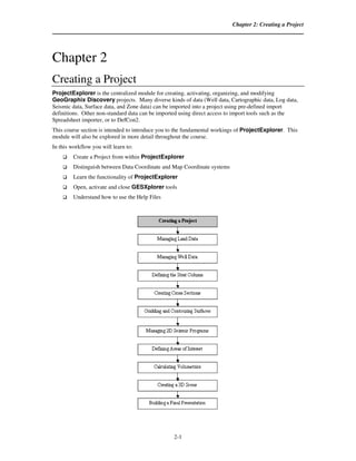 Chapter 2: Creating a Project




Chapter 2
Creating a Project
ProjectExplorer is the centralized module for creating, activating, organizing, and modifying
GeoGraphix Discovery projects. Many diverse kinds of data (Well data, Cartographic data, Log data,
Seismic data, Surface data, and Zone data) can be imported into a project using pre-defined import
definitions. Other non-standard data can be imported using direct access to import tools such as the
Spreadsheet importer, or to DefCon2.
This course section is intended to introduce you to the fundamental workings of ProjectExplorer. This
module will also be explored in more detail throughout the course.
In this workflow you will learn to:
         Create a Project from within ProjectExplorer
         Distinguish between Data Coordinate and Map Coordinate systems
         Learn the functionality of ProjectExplorer
         Open, activate and close GESXplorer tools
         Understand how to use the Help Files




                                                  2-1
 