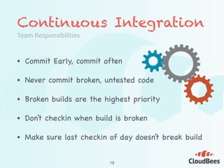 Continuous Integration
Team	
  Responsibilities
• Commit Early, commit often

• Never commit broken, untested code

• Broken builds are the highest priority

• Don’t checkin when build is broken

• Make sure last checkin of day doesn’t break build
13
 