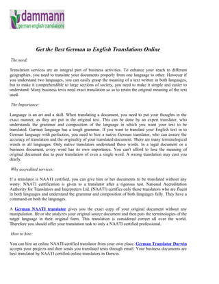 Get the Best German to English Translations Online
The need:

Translation services are an integral part of business activities. To enhance your reach to different
geographies, you need to translate your documents properly from one language to other. However if
you understand two languages, you can easily grasp the meaning of a text written in both languages,
but to make it comprehendible to large sections of society, you need to make it simple and easier to
understand. Many business texts need exact translation so as to retain the original meaning of the text
used.

The Importance:

Language is an art and a skill. When translating a document, you need to put your thoughts in the
exact manner, as they are put in the original text. This can be done by an expert translator, who
understands the grammar and composition of the language in which you want your text to be
translated. German language has a tough grammar. If you want to translate your English text in to
German language with perfection, you need to hire a native German translator, who can ensure the
accuracy of translation and the originality of your translated document. There are many terminological
words in all languages. Only native translators understand these words. In a legal document or a
business document, every word has its own importance. You can't afford to lose the meaning of
original document due to poor translation of even a single word. A wrong translation may cost you
dearly.

Why accredited services:

If a translator is NAATI certified, you can give him or her documents to be translated without any
worry. NAATI certification is given to a translator after a rigorous test. National Accreditation
Authority for Translators and Interpreters Ltd. (NAATI) certifies only those translators who are fluent
in both languages and understand the grammar and composition of both languages fully. They have a
command on both the languages.

A German NAATI translator gives you the exact copy of your original document without any
manipulation. He or she analyzes your original source document and then puts the terminologies of the
target language in their original form. This translation is considered correct all over the world.
Therefore you should offer your translation task to only a NAATI certified professional.

How to hire:

You can hire an online NAATI certified translator from your own place. German Translator Darwin
accepts your projects and then sends you translated texts through email. Your business documents are
best translated by NAATI certified online translators in Darwin.
 