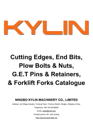 Cutting Edges, End Bits,
   Plow Bolts & Nuts,
 G.E.T Pins & Retainers,
& Forklift Forks Catalogue

    NINGBO KYLIN MACHINERY CO., LIMITED
 Address: Jia Village Industry, Yunlong Town, Yinzhou District, Ningbo, Zhejiang, China.
                             Telephone: +86 134 56162828
                                Email: sales@kyltd.com
                            Contact person: Mr. Jack Huang
                              http://www.bucket-teeth.net
 
