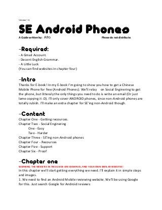 Version 1.0,
SE Android PhonesA Guide written by: Please do not distribute.
~Required:
- A Gmail Account.
- Decent English Grammar.
- A Little Luck
(You can find websites in chapter four)
~Intro
Thanks for E-book! In my E-book I'm going to show you how to get a Chinese
Mobile Phone for free (Android Phones). We'll relay on Social Enginering to get
the phone, but litteraly the only things you need to do is write an email (Or just
lame copying it :D). I'll only cover ANDROID phones, since non-Android phones are
totally rubish. I'll make an extra chapter for SE'ing non-Android though.
~Content
Chapter One - Getting recources.
Chapter Two - Social Enginering
One - Easy
Two - Harder
Chapter Three - SE'ing non-Android phones
Chapter Four - Recources
Chapter Five - Support
Chapter Six - Proof
~Chapter one
WARNING: THE WEBSITES IN THIS GUIDE ARE EXAMPLES, FIND YOUR OWN SIMILAR WEBSITES!
In this chapter we'll start getting everything we need. I'll explain it in simple steps
and images.
1. We need to find an Android Mobile reviewing website. We'll be using Google
for this. Just search Google for Android reviews:
Afro
 