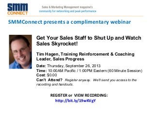 SMMConnect presents a complimentary webinar
REGISTER or VIEW RECORDING:
http://bit.ly/19wKVgY
Get Your Sales Staff to Shut Up and Watch
Sales Skyrocket!
Tim Hagen, Training Reinforcement & Coaching
Leader, Sales Progress
Date: Thursday, September 26, 2013 
Time: 10:00AM Pacific / 1:00PM Eastern (60 Minute Session)
Cost: $0.00 
Can't Attend?  Register anyway. We'll send you access to the
recording and handouts.
 
