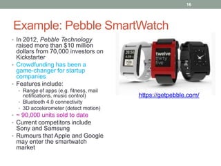 16

Example: Pebble SmartWatch
• In 2012, Pebble Technology

raised more than $10 million
dollars from 70,000 investors on
Kickstarter
• Crowdfunding has been a
game-changer for startup
companies
• Features include:
• Range of apps (e.g. fitness, mail

notifications, music control)
• Bluetooth 4.0 connectivity
• 3D accelerometer (detect motion)
• ~ 90,000 units sold to date
• Current competitors include

Sony and Samsung
• Rumours that Apple and Google
may enter the smartwatch
market

https://getpebble.com/

 