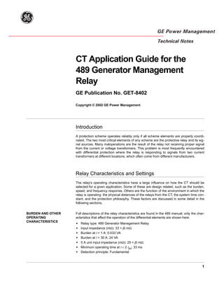 g
GE Power Management
Technical Notes
1
CT Application Guide for the
489 Generator Management
Relay
GE Publication No. GET-8402
Copyright © 2002 GE Power Management
Introduction
A protection scheme operates reliably only if all scheme elements are properly coordi-
nated. The two most critical elements of any scheme are the protective relay and its sig-
nal sources. Many maloperations are the result of the relay not receiving proper signal
from the current or voltage transformers. This problem is most frequently encountered
with differential protection where the relay is responding to signals from two current
transformers at different locations, which often come from different manufacturers.
Relay Characteristics and Settings
The relay's operating characteristics have a large influence on how the CT should be
selected for a given application. Some of these are design related, such as the burden,
speed, and frequency response. Others are the function of the environment in which the
relay is operating: the physical distances of the relays from the CT, the system time con-
stant, and the protection philosophy. These factors are discussed in some detail in the
following sections.
BURDEN AND OTHER
OPERATING
CHARACTERISTICS
Full descriptions of the relay characteristics are found in the 489 manual; only the char-
acteristics that affect the operation of the differential elements are shown here.
• Relay type: 489 Generator Management Relay
• Input impedance (mΩ): 33 + j0 mΩ
• Burden at I = 1 A: 0.033 VA
• Burden at I = 30 A: 24 VA
• 5 A unit input impedance (mΩ): 25 + j0 mΩ
• Minimum operating time at I < 2 Ipu: 33 ms
• Detection principle: Fundamental
 