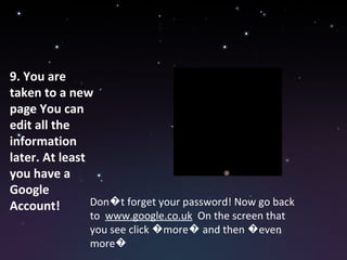 9. You are taken to a new page You can edit all the information later. At least you have a Google Account! Don�t forget your password! Now go back to  www.google.co.uk   On the screen that you see click �more� and then �even more� 