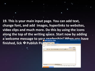 19. This is your main input page. You can add text, change font, and add  images, hyperlinks to websites, video clips and much more. Do this by using the icons along the top of the writing space. Start now by adding a welcome message to your readership! When you have finished, lick �Publish Post� 
