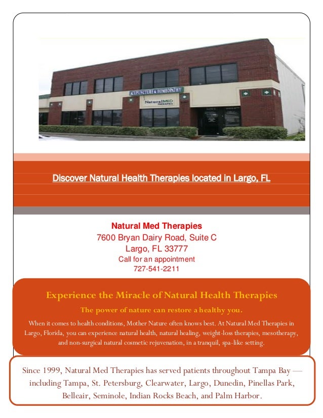 Discover Natural Health Therapies located in Largo, FL
Natural Med Therapies
7600 Bryan Dairy Road, Suite C
Largo, FL 33777
Call for an appointment
727-541-2211
Experience the Miracle of Natural Health Therapies
The power of nature can restore a healthy you.
When it comes to health conditions, Mother Nature often knows best. At Natural Med Therapies in
Largo, Florida, you can experience natural health, natural healing, weight-loss therapies, mesotherapy,
and non-surgical natural cosmetic rejuvenation, in a tranquil, spa-like setting.
Since 1999, Natural Med Therapies has served patients throughout Tampa Bay —
including Tampa, St. Petersburg, Clearwater, Largo, Dunedin, Pinellas Park,
Belleair, Seminole, Indian Rocks Beach, and Palm Harbor.
 