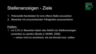Stellenanzeigen - Ziele
1. Potenzielle Kandidaten für eine offene Stelle anzuziehen
2. Bewerber mit unzureichenden Fähigkeiten auszusortieren
Problem:
• nur 2,3% d. Bewerber haben das Gefühl von Stellenanzeigen
umworben zu werden (Studie d. MHMK, 2009)
→ wirken nicht so anziehend, wie sie könnten bzw. sollten
 