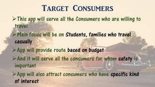 Target Consumers
This app will serve all the Consumers who are willing to
travel
Main focus will be on Students, families who travel
casually
App will provide route based on budget
And it will serve all the consumers for whom safety is
important
App will also attract consumers who have specific kind
of interest
 