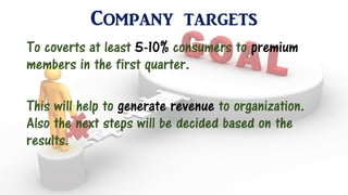Company targets
To coverts at least 5-10% consumers to premium
members in the first quarter.
This will help to generate revenue to organization.
Also the next steps will be decided based on the
results.
 